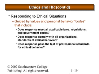 EEEEtttthhhhiiiiccccssss aaaannnndddd HHHHRRRR ((((ccccoooonnnntttt’’’’dddd)))) 
 Responding to Ethical Situations 
– Guided by values and personal behavior “codes” 
that include: 
• Does response meet all applicable laws, regulations, 
and government codes? 
• Does response comply with all organizational 
standards of ethical behavior? 
• Does response pass the test of professional standards 
for ethical behavior? 
© 2002 Southwestern College 
Publishing. All rights reserved. 1–19 
 