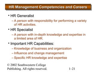 HR HHHRRR MMMMaaaannnnaaaaggggeeeemmmmeeeennnntttt CCCCoooommmmppppeeeetttteeeennnncccciiiieeeessss aaaannnndddd CCCCaaaarrrreeeeeeeerrrrssss 
 HR Generalist 
– A person with responsibility for performing a variety 
of HR activities. 
 HR Specialist 
– A person with in-depth knowledge and expertise in 
a limited area of HR. 
 Important HR Capabilities: 
– Knowledge of business and organization 
– Influence and change management 
– Specific HR knowledge and expertise 
© 2002 Southwestern College 
Publishing. All rights reserved. 1–21 
