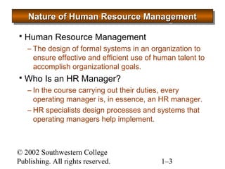 NNNNaaaattttuuuurrrreeee ooooffff HHHHuuuummmmaaaannnn RRRReeeessssoooouuuurrrrcccceeee MMMMaaaannnnaaaaggggeeeemmmmeeeennnntttt 
 Human Resource Management 
– The design of formal systems in an organization to 
ensure effective and efficient use of human talent to 
accomplish organizational goals. 
 Who Is an HR Manager? 
– In the course carrying out their duties, every 
operating manager is, in essence, an HR manager. 
– HR specialists design processes and systems that 
operating managers help implement. 
© 2002 Southwestern College 
Publishing. All rights reserved. 1–3 
 