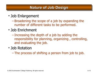 Nature of Job Design Job Enlargement Broadening the scope of a job by expanding the number of different tasks to be performed. Job Enrichment Increasing the depth of a job by adding the responsibility for planning, organizing , controlling, and evaluating the job. Job Rotation The process of shifting a person from job to job. 