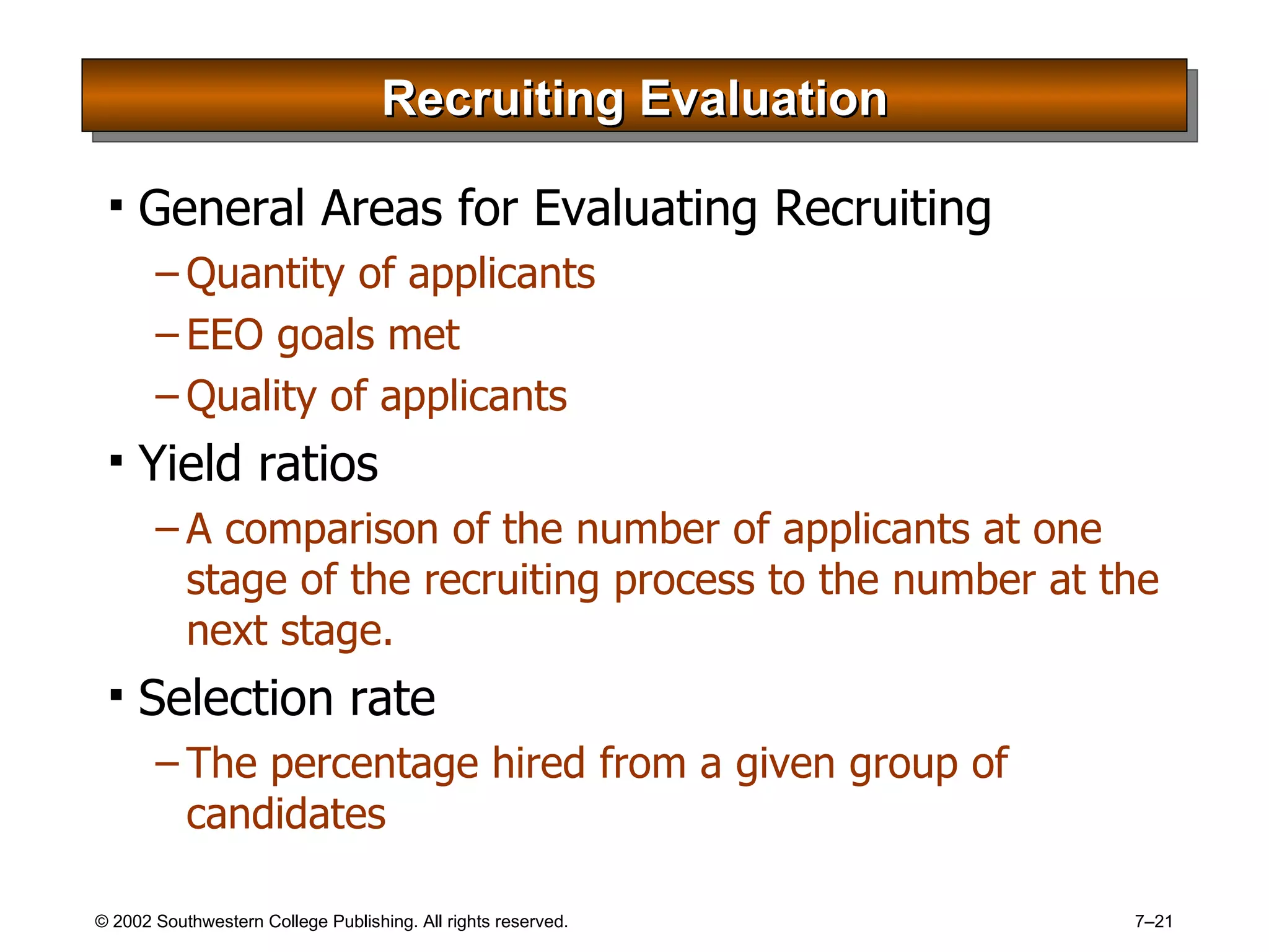 Recruiting Evaluation General Areas for Evaluating Recruiting Quantity of applicants EEO goals met Quality of applicants Yield ratios A comparison of the number of applicants at one stage of the recruiting process to the number at the next stage. Selection rate The percentage hired from a given group of candidates 