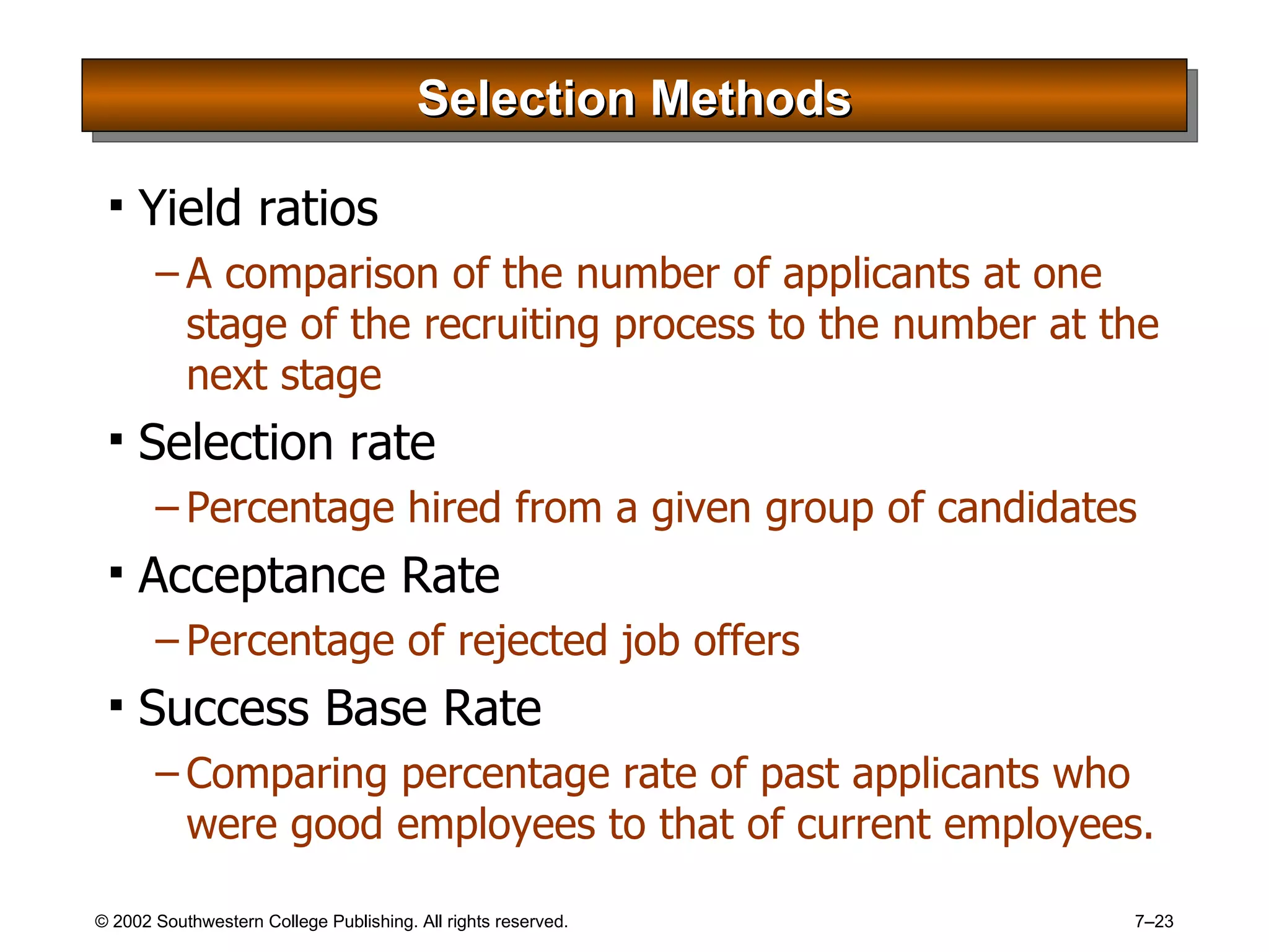 Selection Methods Yield ratios A comparison of the number of applicants at one stage of the recruiting process to the number at the next stage Selection rate Percentage hired from a given group of candidates Acceptance Rate Percentage of rejected job offers Success Base Rate Comparing percentage rate of past applicants who were good employees to that of current employees. 