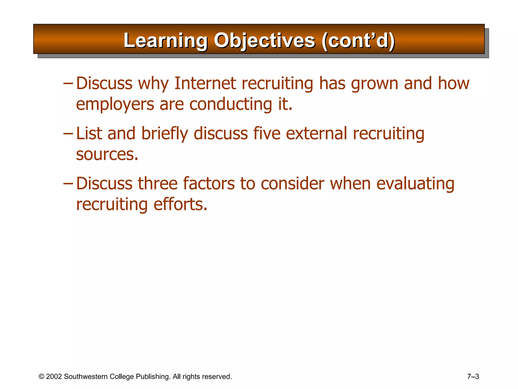 Learning Objectives (cont’d) Discuss why Internet recruiting has grown and how employers are conducting it. List and briefly discuss five external recruiting sources. Discuss three factors to consider when evaluating recruiting efforts. 