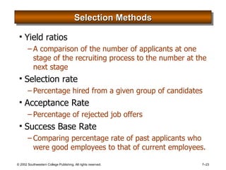 Selection Methods Yield ratios A comparison of the number of applicants at one stage of the recruiting process to the number at the next stage Selection rate Percentage hired from a given group of candidates Acceptance Rate Percentage of rejected job offers Success Base Rate Comparing percentage rate of past applicants who were good employees to that of current employees. 