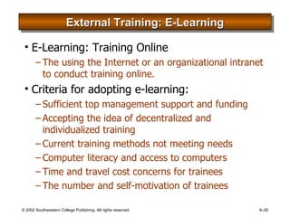 External Training: E-Learning E-Learning: Training Online The using the Internet or an organizational intranet to conduct training online. Criteria for adopting e-learning: Sufficient top management support and funding Accepting the idea of decentralized and individualized training Current training methods not meeting needs Computer literacy and access to computers Time and travel cost concerns for trainees The number and self-motivation of trainees 