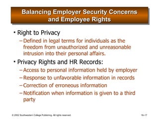 Balancing Employer Security Concerns and Employee Rights Right to Privacy Defined in legal terms for individuals as the freedom from unauthorized and unreasonable intrusion into their personal affairs. Privacy Rights and HR Records: Access to personal information held by employer Response to unfavorable information in records Correction of erroneous information Notification when information is given to a third party 