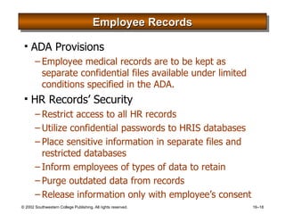 Employee Records ADA Provisions Employee medical records are to be kept as separate confidential files available under limited conditions specified in the ADA. HR Records’ Security Restrict access to all HR records Utilize confidential passwords to HRIS databases Place sensitive information in separate files and restricted databases Inform employees of types of data to retain Purge outdated data from records Release information only with employee’s consent 