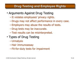 Drug Testing and Employee Rights Arguments Against Drug Testing It violates employees’ privacy rights. Drugs may not affect performance in every case. Employers may abuse the results of tests. Drug tests may be inaccurate. Test results can be misinterpreted. Types of Drug Testing Urinalysis Hair immunoassay Fit-for-duty tests for impairment 