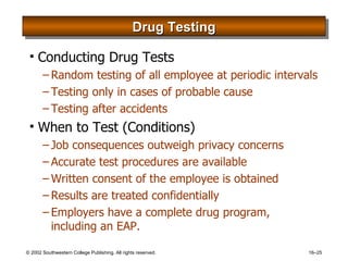 Drug Testing Conducting Drug Tests Random testing of all employee at periodic intervals Testing only in cases of probable cause Testing after accidents When to Test (Conditions) Job consequences outweigh privacy concerns Accurate test procedures are available Written consent of the employee is obtained Results are treated confidentially Employers have a complete drug program, including an EAP. 