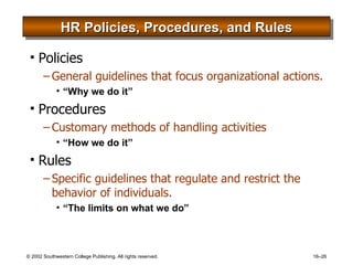 HR Policies, Procedures, and Rules Policies General guidelines that focus organizational actions. “Why we do it” Procedures Customary methods of handling activities “How we do it” Rules Specific guidelines that regulate and restrict the behavior of individuals. “The limits on what we do” 