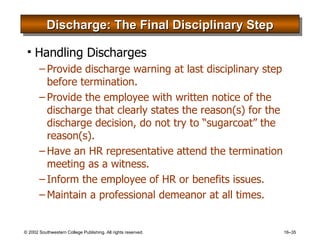 Discharge: The Final Disciplinary Step Handling Discharges Provide discharge warning at last disciplinary step before termination. Provide the employee with written notice of the discharge that clearly states the reason(s) for the discharge decision, do not try to “sugarcoat” the reason(s). Have an HR representative attend the termination meeting as a witness. Inform the employee of HR or benefits issues. Maintain a professional demeanor at all times. 