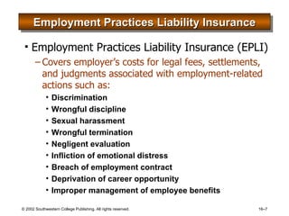 Employment Practices Liability Insurance Employment Practices Liability Insurance (EPLI) Covers employer’s costs for legal fees, settlements, and judgments associated with employment-related actions such as: Discrimination Wrongful discipline Sexual harassment Wrongful termination Negligent evaluation Infliction of emotional distress Breach of employment contract Deprivation of career opportunity Improper management of employee benefits 