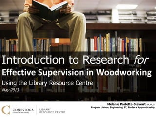 Melanie Parlette-Stewart BA, MLIS
Program Liaison, Engineering, IT, Trades + Apprenticeship
Introduction to Research for
Effective Supervision in Woodworking
Using the Library Resource Centre
May 2013
 