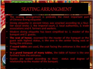SEATING ARRANGMENT
• The seating arrangement is probably the most important part
of Chinese dining etiquette.
• Dining etiquette in ancient times was enacted according to a four-
tier social strata: 1. the imperial court, 2. local authorities, 3. trade
associations and 4. farmers and workers.
• Modern dining etiquette has been simplified to: 1. master of the
banquet and 2. guests.
• The seat of honor, reserved for the master of the banquet or the
guest with highest status, is the one in the center facing east or
facing the entrance.
• If round tables are used, the seat facing the entrance is the seat of
honor.
• In a grand banquet of many tables, the table of honor is the one
furthest from the entrance.
• Guests are seated according to their status and degree of
relationship to the master of the banquet.
 
