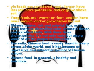 • yin foods are considered "cool," larger, have
less salt, have potassium, and/or grow above
soil.
• Yang foods are "warm" or "hot," smaller, have
more sodium, and/or grow below the soil.
• Chinese cuisine, rich and colorful, has, as its
main features diversified color, aromatic flavor,
and excellent taste. With these three
characteristics, it is not only tasty but also a
work of art for people to appreciate.
• Currently, Chinese food is easily found in every
corner of the world, and it has become an
impressive and influential symbol of Chinese
culture.
• Chinese food, in general, is healthy and
nutritious.
 