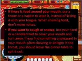 • If there is food around your mouth, use a
tissue or a napkin to wipe it, instead of licking
it with your tongue. When chewing food,
don’t make noises.
• If you want to cough or sneeze, use your hand
or a handkerchief to cover your mouth and
turn away. If you find something unpleasant in
your mouth when chewing or phlegm in the
throat, you should leave the dinner table to
spit it out.
 