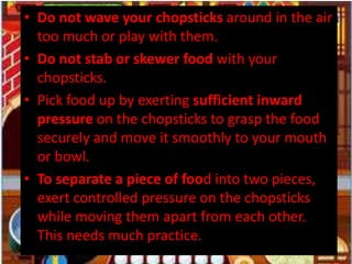 • Do not wave your chopsticks around in the air
too much or play with them.
• Do not stab or skewer food with your
chopsticks.
• Pick food up by exerting sufficient inward
pressure on the chopsticks to grasp the food
securely and move it smoothly to your mouth
or bowl.
• To separate a piece of food into two pieces,
exert controlled pressure on the chopsticks
while moving them apart from each other.
This needs much practice.
 