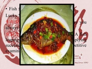 • Fish 鱼 Yú /yoo/
Lucky Sayings for Eating Fish:
年年有余 (/nyen-nyen yo-yoo/): May you
always get more than you wish for
鱼跃龙门 (/yoo-ywair long-mnn/) : A fish
leaping over the dragon gate — implying
successful passing a competitive
examination.
 