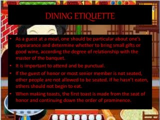 DINING ETIQUETTE
• As a guest at a meal, one should be particular about one’s
appearance and determine whether to bring small gifts or
good wine, according the degree of relationship with the
master of the banquet.
• It is important to attend and be punctual.
• If the guest of honor or most senior member is not seated,
other people are not allowed to be seated. If he hasn’t eaten,
others should not begin to eat.
• When making toasts, the first toast is made from the seat of
honor and continuing down the order of prominence.
 