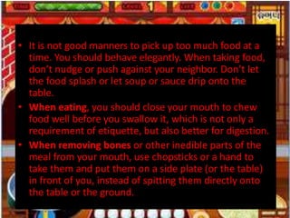 • It is not good manners to pick up too much food at a
time. You should behave elegantly. When taking food,
don’t nudge or push against your neighbor. Don’t let
the food splash or let soup or sauce drip onto the
table.
• When eating, you should close your mouth to chew
food well before you swallow it, which is not only a
requirement of etiquette, but also better for digestion.
• When removing bones or other inedible parts of the
meal from your mouth, use chopsticks or a hand to
take them and put them on a side plate (or the table)
in front of you, instead of spitting them directly onto
the table or the ground.
 