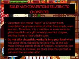 RULES AND CONVENTIONS RELATING TO
CHOPSTICKS:
• Chopsticks are called "Kuaizi" in Chinese which
resembles the pronunciation of other two words, soon
and son. Therefore, it is a tradition in some areas to
give chopsticks as a gift to newly-married couples,
wishing them to have a baby soon.
• Do not stick chopsticks vertically into your food when
not using them, especially not into rice, as this will
make Chinese people think of funerals. At funerals joss
sticks (sticks of incense) are stuck into the rice that is
put onto the ancestor altar.
 