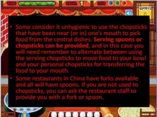 • Some consider it unhygienic to use the chopsticks
that have been near (or in) one’s mouth to pick
food from the central dishes. Serving spoons or
chopsticks can be provided, and in this case you
will need remember to alternate between using
the serving chopsticks to move food to your bowl
and your personal chopsticks for transferring the
food to your mouth.
• Some restaurants in China have forks available
and all will have spoons. If you are not used to
chopsticks, you can ask the restaurant staff to
provide you with a fork or spoon.
 