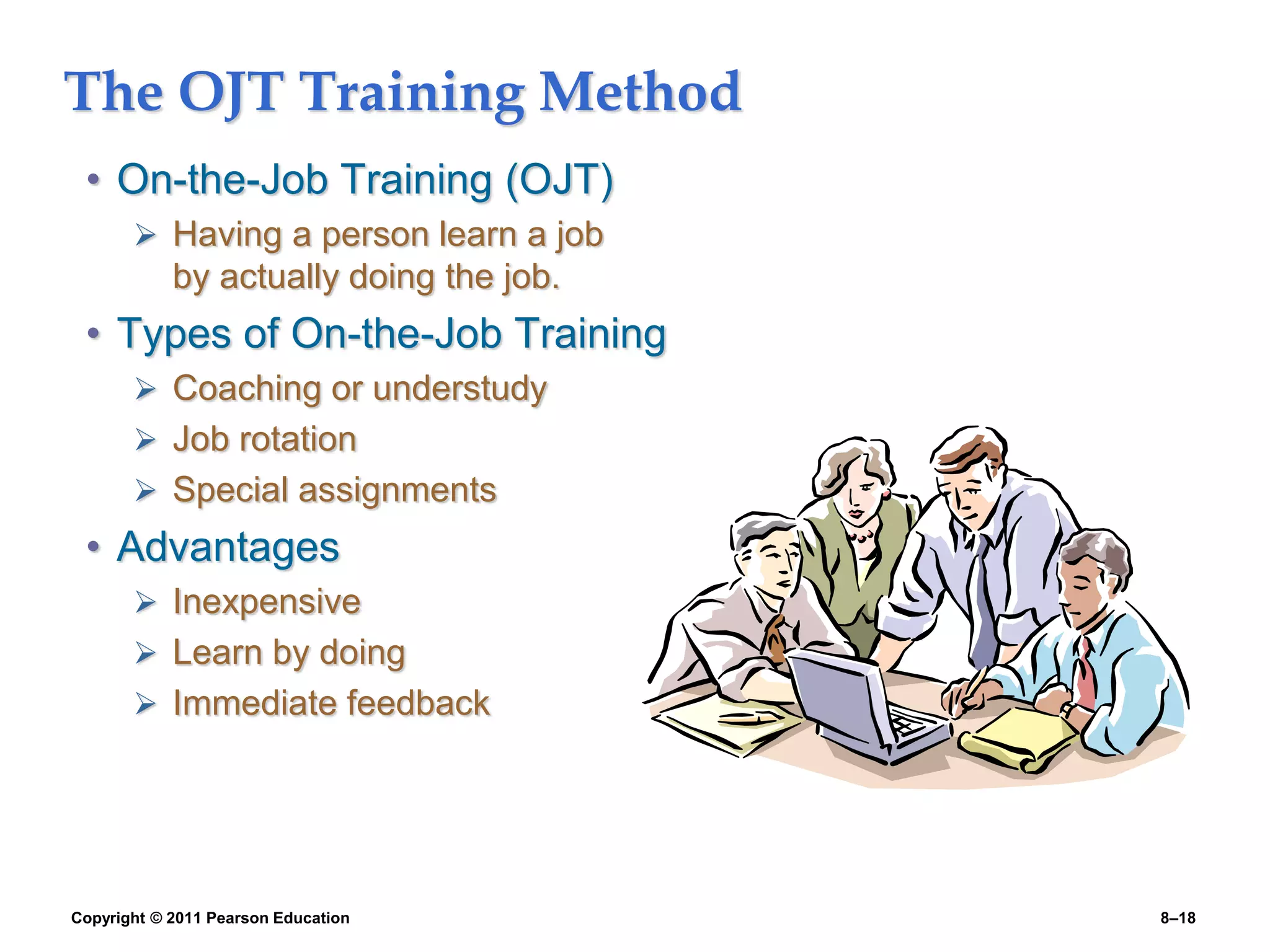 Copyright © 2011 Pearson Education 8–18
The OJT Training Method
• On-the-Job Training (OJT)
 Having a person learn a job
by actually doing the job.
• Types of On-the-Job Training
 Coaching or understudy
 Job rotation
 Special assignments
• Advantages
 Inexpensive
 Learn by doing
 Immediate feedback
 