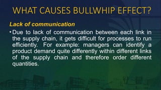 WHAT CAUSES BULLWHIP EFFECT?
Lack of communication
• Due to lack of communication between each link in
the supply chain, it gets difficult for processes to run
efficiently. For example: managers can identify a
product demand quite differently within different links
of the supply chain and therefore order different
quantities.
 