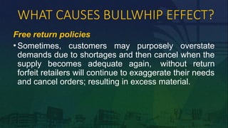 WHAT CAUSES BULLWHIP EFFECT?
Free return policies
• Sometimes, customers may purposely overstate
demands due to shortages and then cancel when the
supply becomes adequate again, without return
forfeit retailers will continue to exaggerate their needs
and cancel orders; resulting in excess material.
 