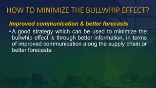 HOW TO MINIMIZE THE BULLWHIP EFFECT?
Improved communication & better forecasts
• A good strategy which can be used to minimize the
bullwhip effect is through better information, in terms
of improved communication along the supply chain or
better forecasts.
 