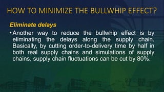 HOW TO MINIMIZE THE BULLWHIP EFFECT?
Eliminate delays
• Another way to reduce the bullwhip effect is by
eliminating the delays along the supply chain.
Basically, by cutting order-to-delivery time by half in
both real supply chains and simulations of supply
chains, supply chain fluctuations can be cut by 80%.
 