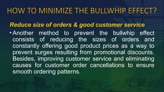 HOW TO MINIMIZE THE BULLWHIP EFFECT?
Reduce size of orders & good customer service
• Another method to prevent the bullwhip effect
consists of reducing the sizes of orders and
constantly offering good product prices as a way to
prevent surges resulting from promotional discounts.
Besides, improving customer service and eliminating
causes for customer order cancellations to ensure
smooth ordering patterns.
 