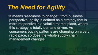 The Need for Agility
• It means “readiness to change”, from business
perspective, agility is defined as a strategy that is
more responsive in a volatile market place, where
this strategy is totally demand driven. As
consumers buying patterns are changing on a very
rapid pace, so does the whole supply chain
management changes.
 