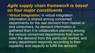 •Virtual Integration: in virtual integration
information is shared among concerned
departments for the real demand from market or
end consumers. As demand information is
gathered than it is collaborative planning among
the various concerned departments that how to
cater the demand from this particular market, and
every department responds according to their
capability and capacity to fulfill the demand.
Agile supply chain framework is based
on four major constituents
 