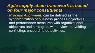 •Process Alignment: can be defined as the
synchronization of business process objectives
and performance measures with organizational
objectives and strategies, with a view to avoiding
conflicting, uncoordinated activities.
Agile supply chain framework is based
on four major constituents
 