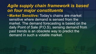 •Market Sensitive: Today’s chains are market
sensitive where demand is sensed from the
market. The demand forecasting is based on the
daily Point of Sale (P.O.S), sensing demand from
past trends is an obsolete way to predict the
demand in such a volatile market.
Agile supply chain framework is based
on four major constituents
 