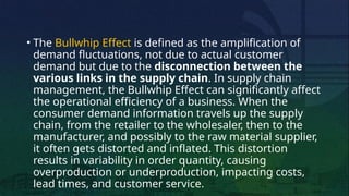 • The Bullwhip Effect is defined as the amplification of
demand fluctuations, not due to actual customer
demand but due to the disconnection between the
various links in the supply chain. In supply chain
management, the Bullwhip Effect can significantly affect
the operational efficiency of a business. When the
consumer demand information travels up the supply
chain, from the retailer to the wholesaler, then to the
manufacturer, and possibly to the raw material supplier,
it often gets distorted and inflated. This distortion
results in variability in order quantity, causing
overproduction or underproduction, impacting costs,
lead times, and customer service.
 