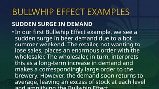 BULLWHIP EFFECT EXAMPLES
SUDDEN SURGE IN DEMAND
• In our first Bullwhip Effect example, we see a
sudden surge in beer demand due to a hot
summer weekend. The retailer, not wanting to
lose sales, places an enormous order with the
wholesaler. The wholesaler, in turn, interprets
this as a long-term increase in demand and
makes a correspondingly large order to the
brewery. However, the demand soon returns to
average, leaving an excess of stock at each level
 