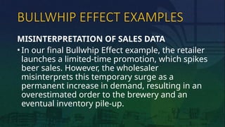 BULLWHIP EFFECT EXAMPLES
MISINTERPRETATION OF SALES DATA
• In our final Bullwhip Effect example, the retailer
launches a limited-time promotion, which spikes
beer sales. However, the wholesaler
misinterprets this temporary surge as a
permanent increase in demand, resulting in an
overestimated order to the brewery and an
eventual inventory pile-up.
 