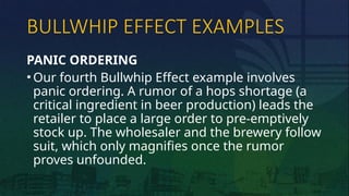 BULLWHIP EFFECT EXAMPLES
PANIC ORDERING
• Our fourth Bullwhip Effect example involves
panic ordering. A rumor of a hops shortage (a
critical ingredient in beer production) leads the
retailer to place a large order to pre-emptively
stock up. The wholesaler and the brewery follow
suit, which only magnifies once the rumor
proves unfounded.
 
