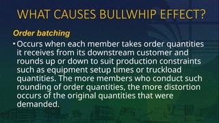 WHAT CAUSES BULLWHIP EFFECT?
Order batching
• Occurs when each member takes order quantities
it receives from its downstream customer and
rounds up or down to suit production constraints
such as equipment setup times or truckload
quantities. The more members who conduct such
rounding of order quantities, the more distortion
occurs of the original quantities that were
demanded.
 