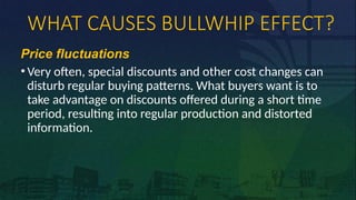 WHAT CAUSES BULLWHIP EFFECT?
Price fluctuations
• Very often, special discounts and other cost changes can
disturb regular buying patterns. What buyers want is to
take advantage on discounts offered during a short time
period, resulting into regular production and distorted
information.
 