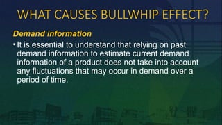 WHAT CAUSES BULLWHIP EFFECT?
Demand information
• It is essential to understand that relying on past
demand information to estimate current demand
information of a product does not take into account
any fluctuations that may occur in demand over a
period of time.
 