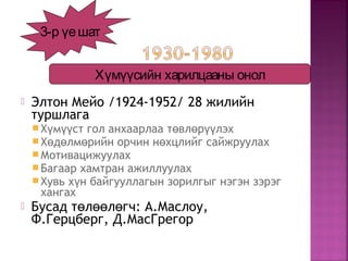  Элтон Мейо /1924-1952/ 28 жилийн
туршлага
Х м ст гол анхаарлаа т вл р лэхү үү ө ө үү
Х д лм рийн орчин н хцлийг сайжруулахө ө ө ө
Мотивацижуулах
Багаар хамтран ажиллуулах
Хувь х н байгууллагын зорилгыг нэгэн зэрэгү
хангах
 Бусад т л л гч: А.Маслоу,ө өө ө
Ф.Герцберг, Д.МасГрегор
3-р үешат
Хүмүүсийн харилцааны онол
 