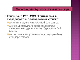  Хэнри Гант 1961-1919 “Гантын ажлын
хуваарилалтын т л вл лтийн х снэгт”ө ө ө ү
 Ажилчдыг шу-ны ндэслэлтэйгээр сонгохү
 Ажилчид удирдлага хоорондын хамтын
ажиллагааны уур амьсгалыг б рд лэн бийү үү
болгох
 Ажлыг шинжлэх ухааны аргаар тодорхойлох:
стандарт тогтоох
Хөдөлмөрийн бүтээмж, ажлын стандарт
 