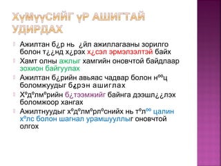  Ажилтан б¿р нь ¿йл ажиллагааны зорилго
болон т¿¿нд х¿рэх х¿сэл эрмэлзэлтэй байх
 Хамт олны ажлыг хамгийн оновчтой байдлаар
зохион байгуулах
 Ажилтан б¿рийн авьяас чадвар болон нººц
боломжуудыг б¿рэн ашиглах
 Хºдºлмºрийн б¿тээмжийг байнга дээшл¿¿лэх
боломжоор хангах
 Ажилтнуудыг хºдºлмºрлºснийх нь тºлºº цалин
хºлс болон шагнал урамшууллыг оновчтой
олгох
 
