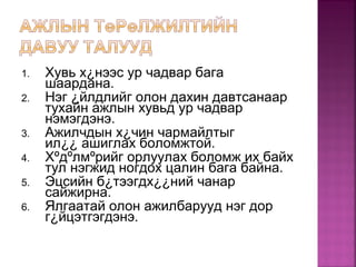 1. Хувь х¿нээс ур чадвар бага
шаардана.
2. Нэг ¿йлдлийг олон дахин давтсанаар
тухайн ажлын хувьд ур чадвар
нэмэгдэнэ.
3. Ажилчдын х¿чин чармайлтыг
ил¿¿ ашиглах боломжтой.
4. Хºдºлмºрийг орлуулах боломж их байх
тул нэгжид ногдох цалин бага байна.
5. Эцсийн б¿тээгдх¿¿ний чанар
сайжирна.
6. Ялгаатай олон ажилбарууд нэг дор
г¿йцэтгэгдэнэ.
 