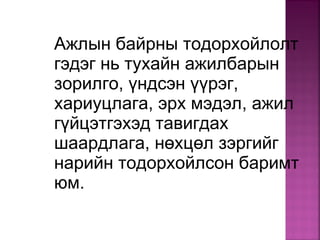 Ажлын байрны тодорхойлолт
гэдэг нь тухайн ажилбарын
зорилго, үндсэн үүрэг,
хариуцлага, эрх мэдэл, ажил
гүйцэтгэхэд тавигдах
шаардлага, нөхцөл зэргийг
нарийн тодорхойлсон баримт
юм.
 