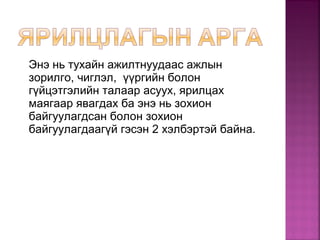 Энэ нь тухайн ажилтнуудаас ажлын
зорилго, чиглэл, үүргийн болон
гүйцэтгэлийн талаар асуух, ярилцах
маягаар явагдах ба энэ нь зохион
байгуулагдсан болон зохион
байгуулагдаагүй гэсэн 2 хэлбэртэй байна.
 