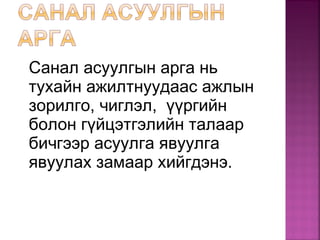 Санал асуулгын арга нь
тухайн ажилтнуудаас ажлын
зорилго, чиглэл, үүргийн
болон гүйцэтгэлийн талаар
бичгээр асуулга явуулга
явуулах замаар хийгдэнэ.
 